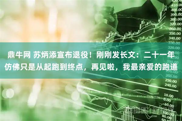 鼎牛网 苏炳添宣布退役！刚刚发长文：二十一年仿佛只是从起跑到终点，再见啦，我最亲爱的跑道