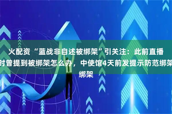 火配资 “蓝战非自述被绑架”引关注：此前直播时曾提到被绑架怎么办，中使馆4天前发提示防范绑架