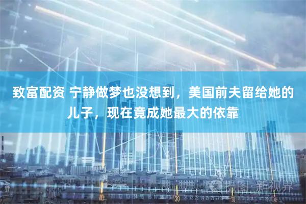 致富配资 宁静做梦也没想到，美国前夫留给她的儿子，现在竟成她最大的依靠