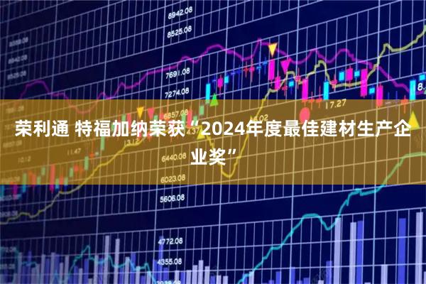 荣利通 特福加纳荣获“2024年度最佳建材生产企业奖”