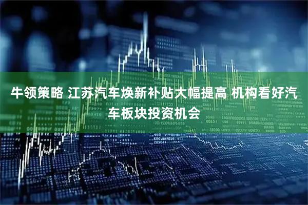 牛领策略 江苏汽车焕新补贴大幅提高 机构看好汽车板块投资机会