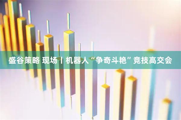 盛谷策略 现场丨机器人“争奇斗艳”竞技高交会
