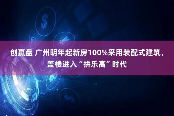 创赢盘 广州明年起新房100%采用装配式建筑，盖楼进入“拼乐高”时代