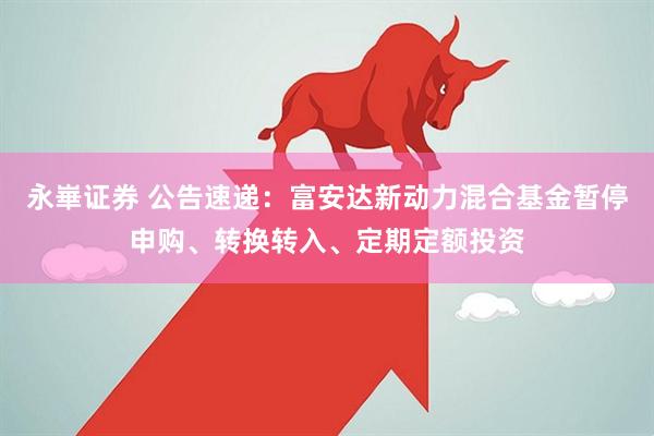 永崋证券 公告速递：富安达新动力混合基金暂停申购、转换转入、定期定额投资