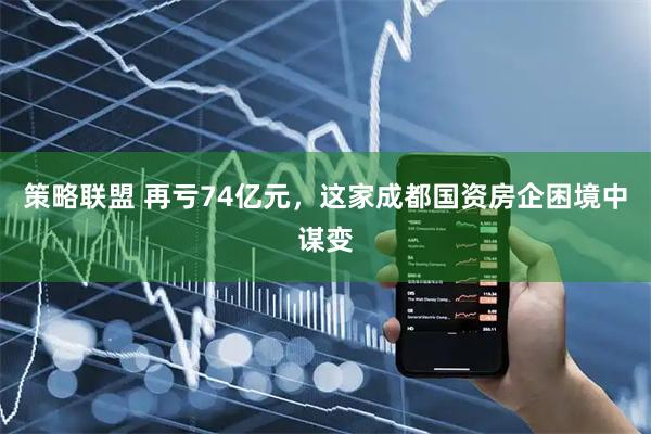 策略联盟 再亏74亿元，这家成都国资房企困境中谋变