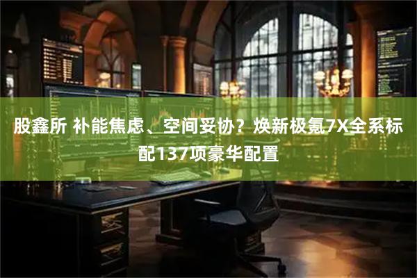 股鑫所 补能焦虑、空间妥协？焕新极氪7X全系标配137项豪华配置