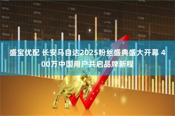 盛宝优配 长安马自达2025粉丝盛典盛大开幕 400万中国用户共启品牌新程
