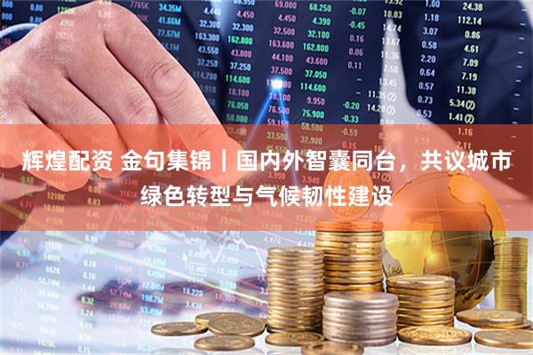 辉煌配资 金句集锦｜国内外智囊同台，共议城市绿色转型与气候韧性建设
