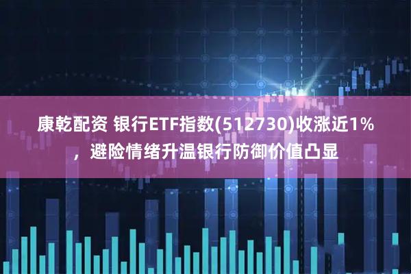 康乾配资 银行ETF指数(512730)收涨近1%，避险情绪升温银行防御价值凸显