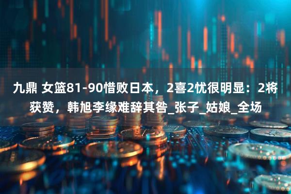 九鼎 女篮81-90惜败日本，2喜2忧很明显：2将获赞，韩旭李缘难辞其咎_张子_姑娘_全场