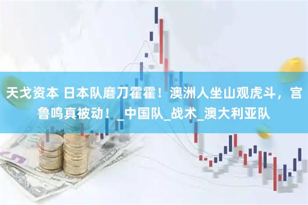 天戈资本 日本队磨刀霍霍！澳洲人坐山观虎斗，宫鲁鸣真被动！_中国队_战术_澳大利亚队