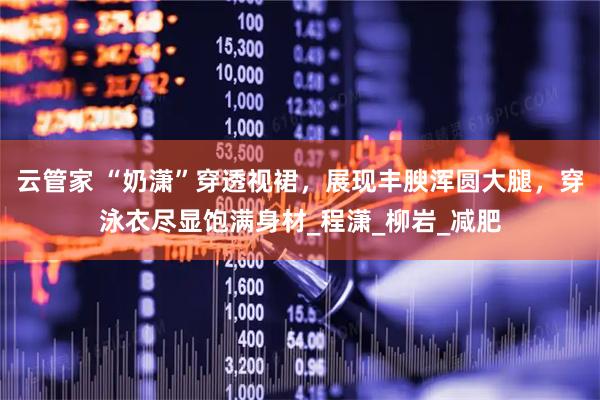 云管家 “奶潇”穿透视裙，展现丰腴浑圆大腿，穿泳衣尽显饱满身材_程潇_柳岩_减肥