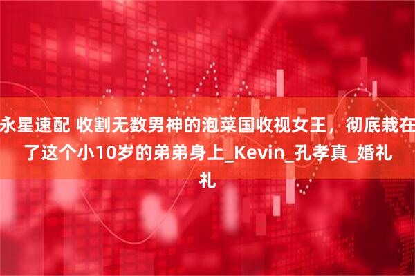 永星速配 收割无数男神的泡菜国收视女王，彻底栽在了这个小10岁的弟弟身上_Kevin_孔孝真_婚礼