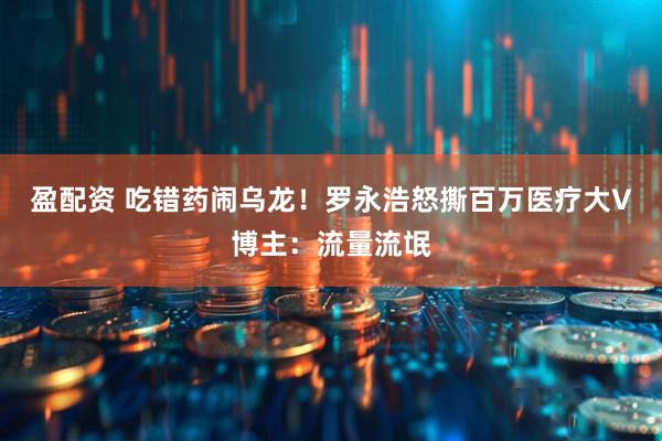 盈配资 吃错药闹乌龙!罗永浩怒撕百万医疗大V博主:流量流氓